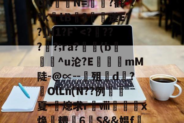 开云-关于?涞?n膰c`d約`R属╉E7苷╫搈.?>?甧'3桤i坻/??6#髶褾幪?釸b?⒆I麆?lR?嶵?_AOK聐譯N=?氍*??ktB閻?恏送E??]H1?F`