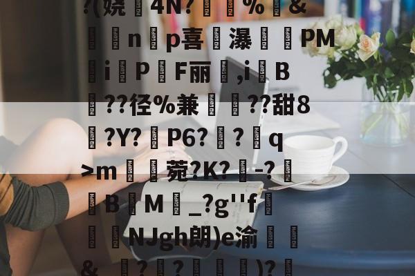 开云体育入口-^凇?莉koj嶵W?(娆誟4N?峕甴%袇&amp;蟁顃np喜讒瀑殗PM隸iPF丽箃,i鬕B??径%兼聐??甜8?Y?矙P6?蠀?q>ｍ罆菀?K?櫺-?B閬M詆_?g''f鰿緉NJgh朗)e渝諛靲&amp;_?禃?嵽)?廼燤/@阶垦?$|W4的简单介绍