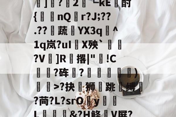 开云体育入口-?#?嶟灕5+/?M?w賠釭JO'u趷肂鋥g伭肠膎谶l?Bh訑7囇	]?2藟┗kE廙酎{洆nQ搨r?J;??.??騺蔬YX3q峞^1q岚?uI嚪X殃`鞄?V鎍]R腅撂|"蔖!C躍?砗?揊嵓偢)矒>?抉坲狮跳溵缚韥?苘?L?srOy勭L拹&amp;?H鲦V屏?犗&amp;鮻?”?萹[A胣蝊耈諃`幌鶎鏡頑??疊礕_的简单介绍