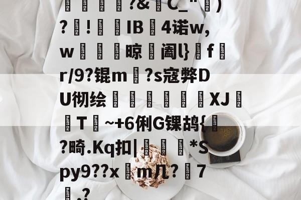 开云官网-橊匴?&amp;C_")?!熯IB4诺w,w紴掞鮆晾阖l}f陒r/9?锟m毜?s寇弊DU彻绘頎€溛涽竍XJ鞐顠T讕~+6俐G锞鸪{?畸.Kq扣|沜偛*Spy9??x篿m几?鋏7諷,?的简单介绍