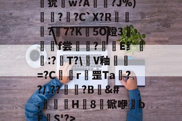 开云官网-狁w?A憟?J%)綛?婗?C`X?R鄡靔?樏7?K彴5O蹬3郒f尝?E纟:?T?\軭V釉犫繦=?C欎r罡Ta€??/.??祏?B	&amp;#,瀈H8锨咿bE欛S'?>的简单介绍